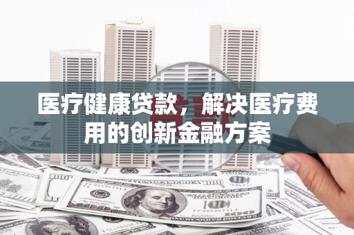 大理医疗健康贷款，解决医疗费用的创新金融方案