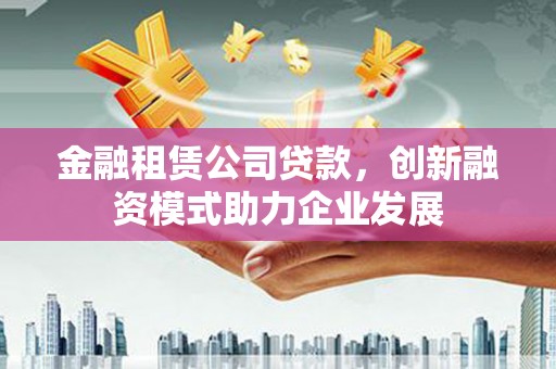 大理金融租赁公司贷款，创新融资模式助力企业发展